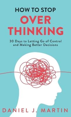 How to Stop Overthinking: 30 Days to Letting Go of Control, Breaking the Overthinking Habit, and Making Better Decisions - Daniel J Martin - cover