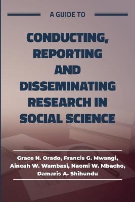 A guide to Conducting, Reporting and Disseminating Research in Social Science - Grace Orado,Francis Mwangi,Aineah Wambasi - cover