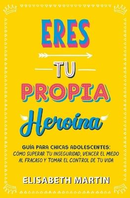Eres tu propia heroína: Guía para chicas adolescentes: Cómo superar tu inseguridad, vencer el miedo al fracaso y tomar el control de tu vida - Elisabeth Martin - cover