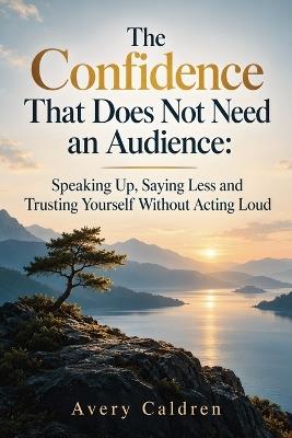 The Confidence That Does Not Need an Audience: Speaking Up, Saying Less and Trusting Yourself Without Acting Loud - Avery Caldren - cover