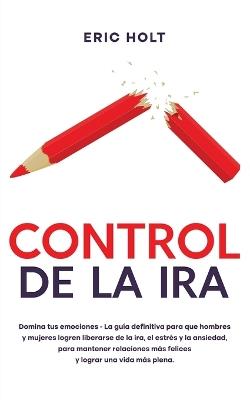 Control De La Ira: Domina tus emociones - La guía definitiva para que hombres y mujeres logren liberarse de la ira, el estrés y la ansiedad, para mantener relaciones más felices y lograr una vida más plena. - Eric Holt - cover