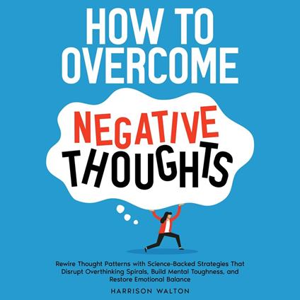 How to Overcome Negative Thoughts: Rewire Thought Patterns with Science-Backed Strategies That Disrupt Overthinking Spirals, Build Mental Toughness, and Restore Emotional Balance