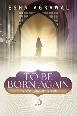To Be Born Again: A Revert's Journey to Islam - Esha Agrawal - cover