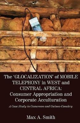 The 'Glocalization' of Mobile Telephony in West and Central Africa: Consumer Appropriation and Corporate Acculturation: A Case Study in Cameroon and Guinea-Conakry - Max a Smith - cover