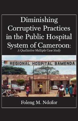 Diminishing Corruptive Practices in the Public Hospital System of Cameroon: A Qualitative Multiple Case Study - Foleng M Ndofor - cover