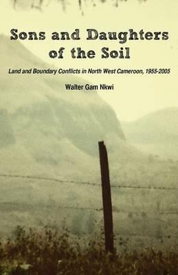 Sons and Daughters of the Soil: Land and Boundary Conflicts in North West Cameroon, 1955-2005 - Walter Gam Nkwi - cover