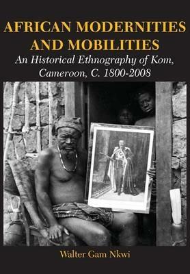 African Modernities and Mobilities. An Historical Ethnography of Kom, Cameroon, C. 1800-2008 - Walter Gam Nkwi - cover