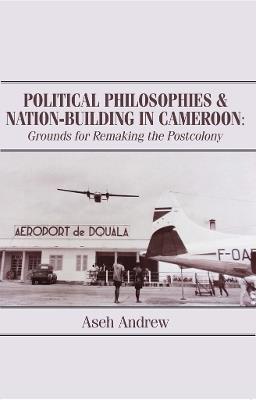 Political Philosophies and Nation-Building in Cameroon: Grounds for Remaking the Postcolony - Aseh Andrew - cover