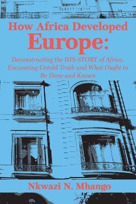 How Africa Developed Europe: Deconstructing the His-story of Africa, Excavating Untold Truth and What Ought to Be Done and Known - Nkwazi Mhango - cover