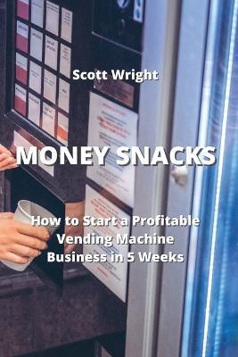 Money Snacks: How to Start a Profitable Vending Machine Business in 5 Weeks - Scott Wright - cover