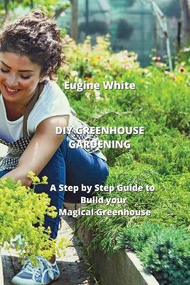 DIY Greenhouse Gardening: A Step by Step Guide to Build your Magical Greenhouse - Eugine White - cover
