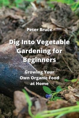 Dig Into Vegetable Gardening for Beginners: Growing Your Own Organic Food at Home - Peter Bruce - cover