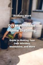 DIY Moonshine Home Distilling: Guide to Making Your Own Whiskey, Moonshine, and More