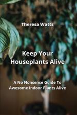Keep Your Houseplants Alive: A No Nonsense Guide To Awesome Indoor Plants Alive