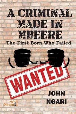 A Criminal Made in Mbeere: The First Born who Failed - John Ngari - cover