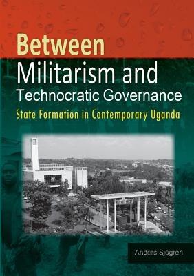 Between Militarism and Technocratic Governance. State Formation in Contemporary Uganda - Anders Sjogren - cover