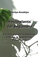 Houseplants for Beginners: A Practical Guide to Choosing, Growing, & Helping Your Plants Thrive