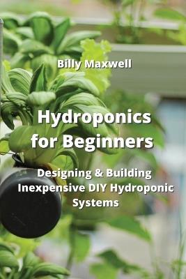 Hydroponics for Beginners: Designing & Building Inexpensive DIY Hydroponic Systems - Billy Maxwell - cover