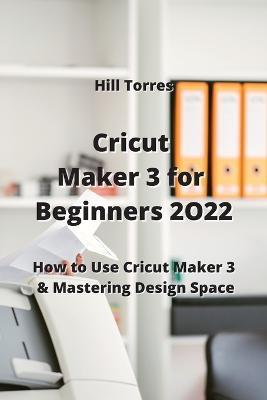 Cricut Maker 3 for Beginners 2O22: How to Use Cricut Maker 3 & Mastering Design Space - Hill Torres - cover