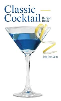 Classic Cocktail Recipe Book: Discover 40 delicious recipes of the classic drink from around the world. - John Dias Smith - cover
