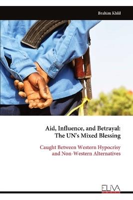 Aid, Influence, and Betrayal - The UN's Mixed Blessing: Caught Between Western Hypocrisy and Non-Western Alternatives - Brahim Khlil - cover