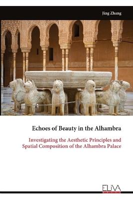 Echoes of Beauty in the Alhambra: Investigating the Aesthetic Principles and Spatial Composition of the Alhambra Palace - Jing Zhang - cover
