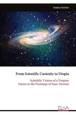 From Scientific Curiosity to Utopia: Scientific Visions of a Utopian Future in the Footsteps of Isaac Newton - Rodney Bartlett - cover