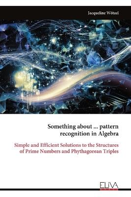 Something about ... pattern recognition in Algebra: Simple and Efficient Solutions to the Structures of Prime Numbers and Phythagorean Triples - Jacqueline Wötzel - cover