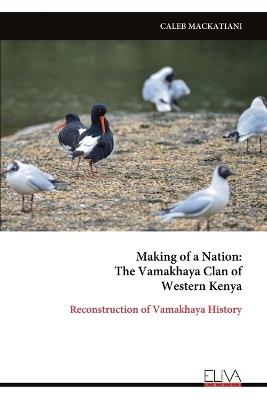 Making of a Nation: The Vamakhaya Clan of Western Kenya: Reconstruction of Vamakhaya History - Caleb Mackatiani - cover