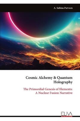 Cosmic Alchemy & Quantum Holography: The Primordial Genesis of Elements: A Nuclear Fusion Narrative - A Sabina Parveen - cover