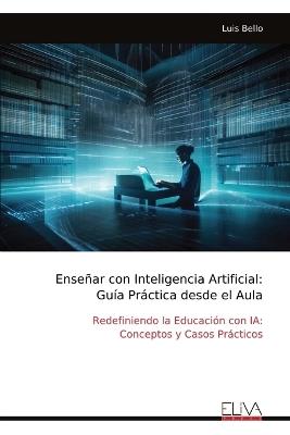 Enseñar con Inteligencia Artificial: Guía Práctica desde el Aula: Redefiniendo la Educación con IA: Conceptos y Casos Prácticos - Luis Bello - cover
