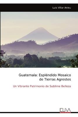Guatemala: Espléndido Mosaico de Tierras Agrestes: Un Vibrante Patrimonio de Sublime Belleza - Luis Villar Anleu - cover