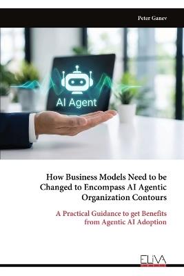 How Business Models Need to be Changed to Encompass AI Agentic Organization Contours: A Practical Guidance to get Benefits from Agentic AI Adoption - Peter Ganev - cover