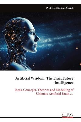 Artificial Wisdom: The Final Future Intelligence: Ideas, Concepts, Theories and Modelling of Ultimate Artificial Brain ... - Sadique Shaikh - cover