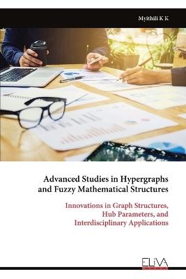 Advanced Studies in Hypergraphs and Fuzzy Mathematical Structures: Innovations in Graph Structures, Hub Parameters, and Interdisciplinary Applications - Myithili K K - cover