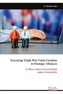 Executing Triple Win Value Creation in Strategic Alliances: A Micro-Meso Process Model under Uncertainty - Hisham Bakr - cover