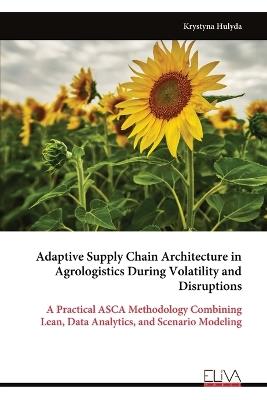 Adaptive Supply Chain Architecture in Agrologistics During Volatility and Disruptions: A Practical ASCA Methodology Combining Lean, Data Analytics, and Scenario Modeling - Krystyna Hulyda - cover