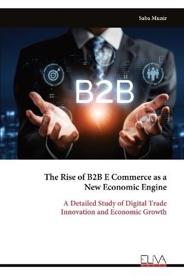 The Rise of B2B E Commerce as a New Economic Engine: A Detailed Study of Digital Trade Innovation and Economic Growth - Saba Munir - cover