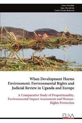 When Development Harms Environment: Environmental Rights and Judicial Review in Uganda and Europe: A Comparative Study of Proportionality, Environmental Impact Assessment and Human-Rights Protection - Moses Mundeke,Isaac Afunaduula,Charles Okonji Ifesinachi - cover