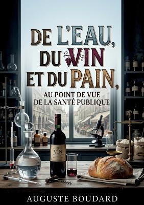 De l'eau, du vin et du pain, au point de vue de la santé publique: Une analyse de l'eau, du vin et du pain mettant en évidence leur impact sur la santé publique au XIXe siècle. - Auguste Boudard - cover