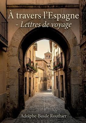 À travers l'Espagne - Lettres de voyage: Un récit de voyage à travers l'Espagne du XIXe siècle, sur l'histoire et les traditions espagnoles - Adolphe-Basile Routhier - cover