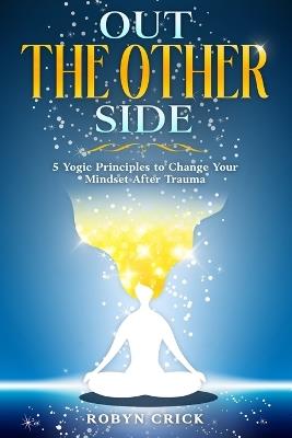 Out The Other Side: 5 Yogic Principles to Change Your Mindset After Trauma - Robyn Crick - cover