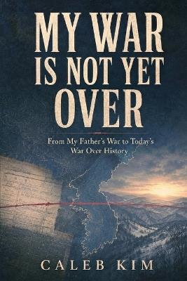 My War Is Not Yet Over: From My Father's War to Today's War Over History - Caleb Kim - cover