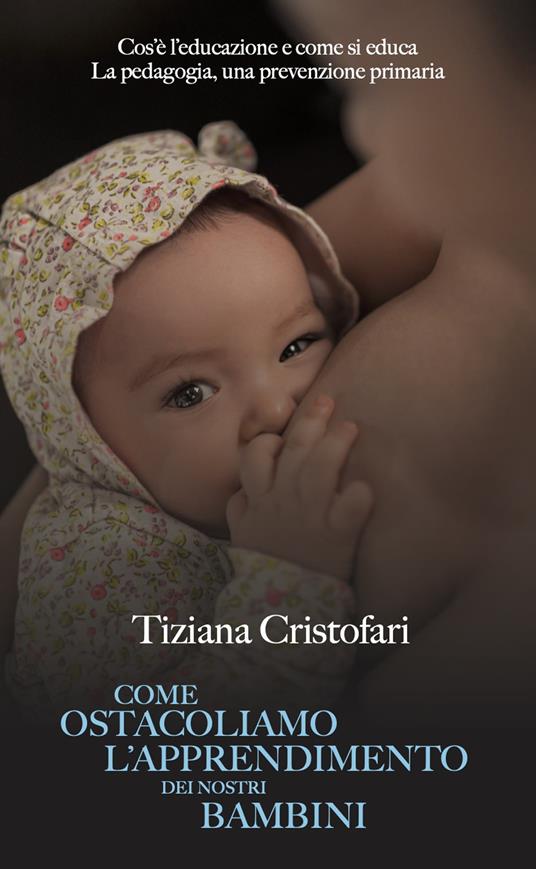 Come ostacoliamo l'apprendimento dei nostri bambini. Cos'è l'educazione e come si educa. La pedagogia, una prevenzione primaria - Tiziana Cristofari - copertina