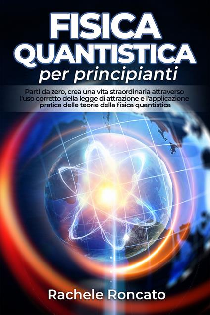Fisica quantistica per principianti. Parti da zero, crea una vita straordinaria attraverso l'uso corretto della legge di attrazione e l'applicazione pratica delle teorie della fisica quantistica. - Rachele Roncato - copertina