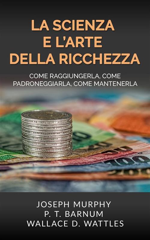 La scienza e l'arte della ricchezza. Come raggiungerla, come padroneggiarla, come mantenerla - Phineas Taylor Barnum,Joseph Murphy,Wallace D. Wattles - ebook