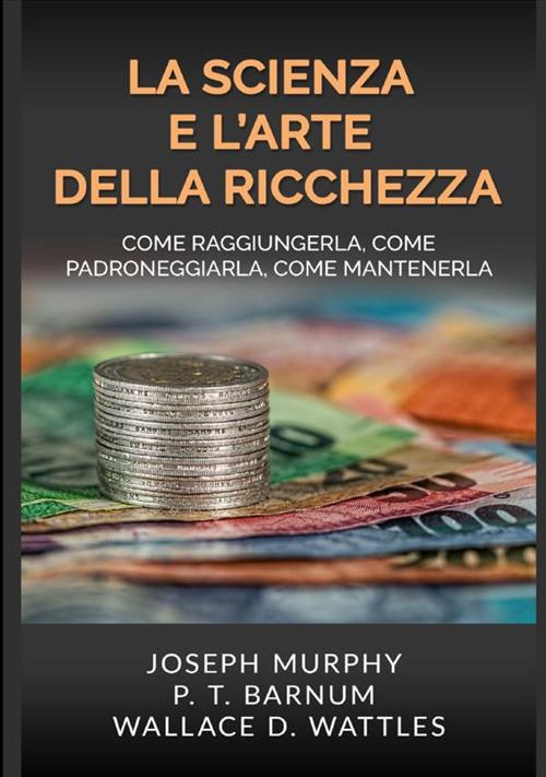La scienza e l'arte della ricchezza. Come raggiungerla, come padroneggiarla, come mantenerla - Wallace D. Wattles,Joseph Murphy,Phineas Taylor Barnum - copertina