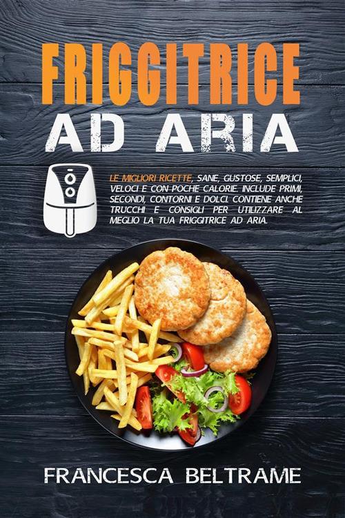 Friggitrice ad aria. Le migliori ricette, sane, gustose, semplici, veloci e con poche calorie. Include primi, secondi, contorni e dolci. Contiene trucchi per utilizzare al meglio la tua friggitrice. - Francesca Beltrame - ebook