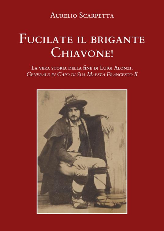 Fucilate il brigante Chiavone! La vera storia della fine di Luigi Alonzi, generale in capo di sua maestà Francesco II - Aurelio Scarpetta - copertina
