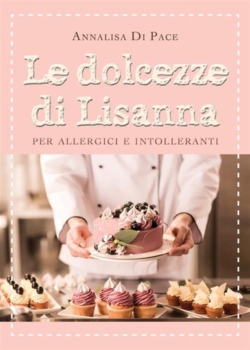 Le dolcezze di Lisanna per allergici e intolleranti - Annalisa Di Pace - ebook